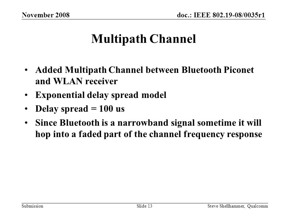 doc.: IEEE /0035r1 Submission November 2008 Steve Shellhammer, QualcommSlide 13 Multipath Channel Added Multipath Channel between Bluetooth Piconet and WLAN receiver Exponential delay spread model Delay spread = 100 us Since Bluetooth is a narrowband signal sometime it will hop into a faded part of the channel frequency response