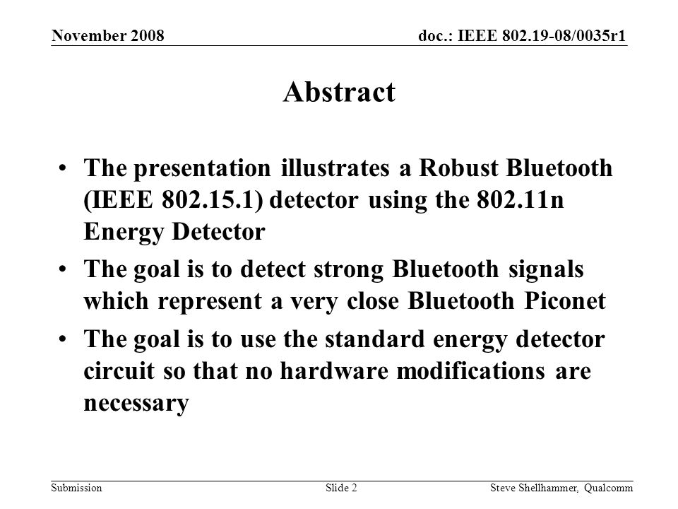 doc.: IEEE /0035r1 Submission November 2008 Steve Shellhammer, QualcommSlide 2 Abstract The presentation illustrates a Robust Bluetooth (IEEE ) detector using the n Energy Detector The goal is to detect strong Bluetooth signals which represent a very close Bluetooth Piconet The goal is to use the standard energy detector circuit so that no hardware modifications are necessary
