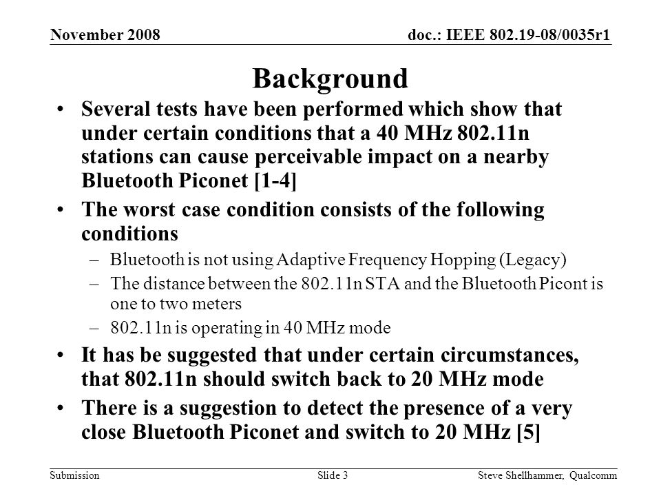 doc.: IEEE /0035r1 Submission November 2008 Steve Shellhammer, QualcommSlide 3 Background Several tests have been performed which show that under certain conditions that a 40 MHz n stations can cause perceivable impact on a nearby Bluetooth Piconet [1-4] The worst case condition consists of the following conditions –Bluetooth is not using Adaptive Frequency Hopping (Legacy) –The distance between the n STA and the Bluetooth Picont is one to two meters –802.11n is operating in 40 MHz mode It has be suggested that under certain circumstances, that n should switch back to 20 MHz mode There is a suggestion to detect the presence of a very close Bluetooth Piconet and switch to 20 MHz [5]