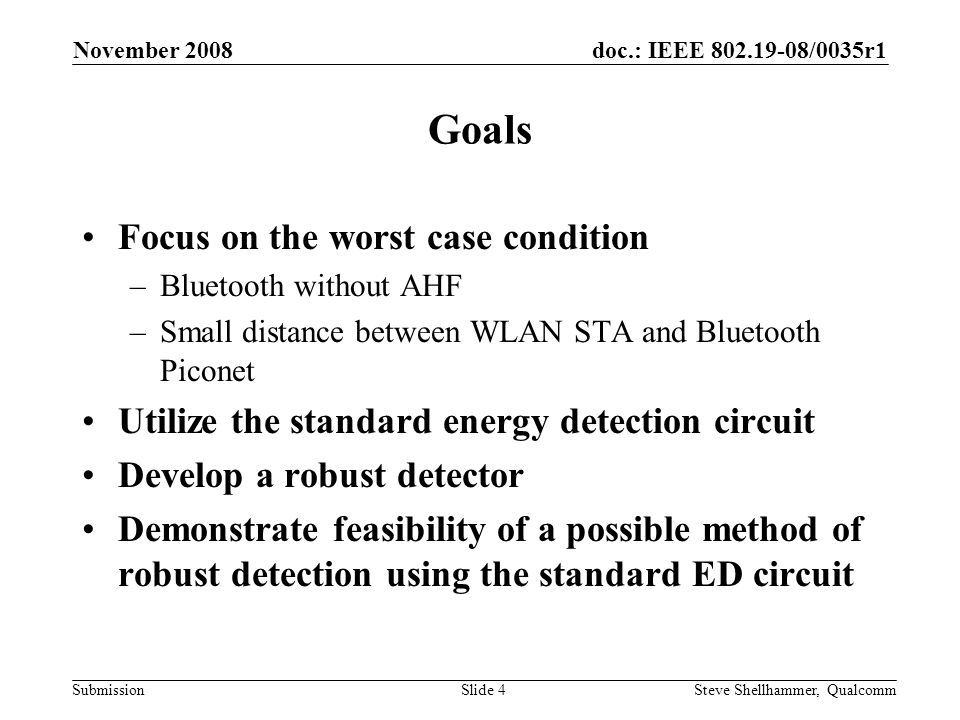 doc.: IEEE /0035r1 Submission November 2008 Steve Shellhammer, QualcommSlide 4 Goals Focus on the worst case condition –Bluetooth without AHF –Small distance between WLAN STA and Bluetooth Piconet Utilize the standard energy detection circuit Develop a robust detector Demonstrate feasibility of a possible method of robust detection using the standard ED circuit