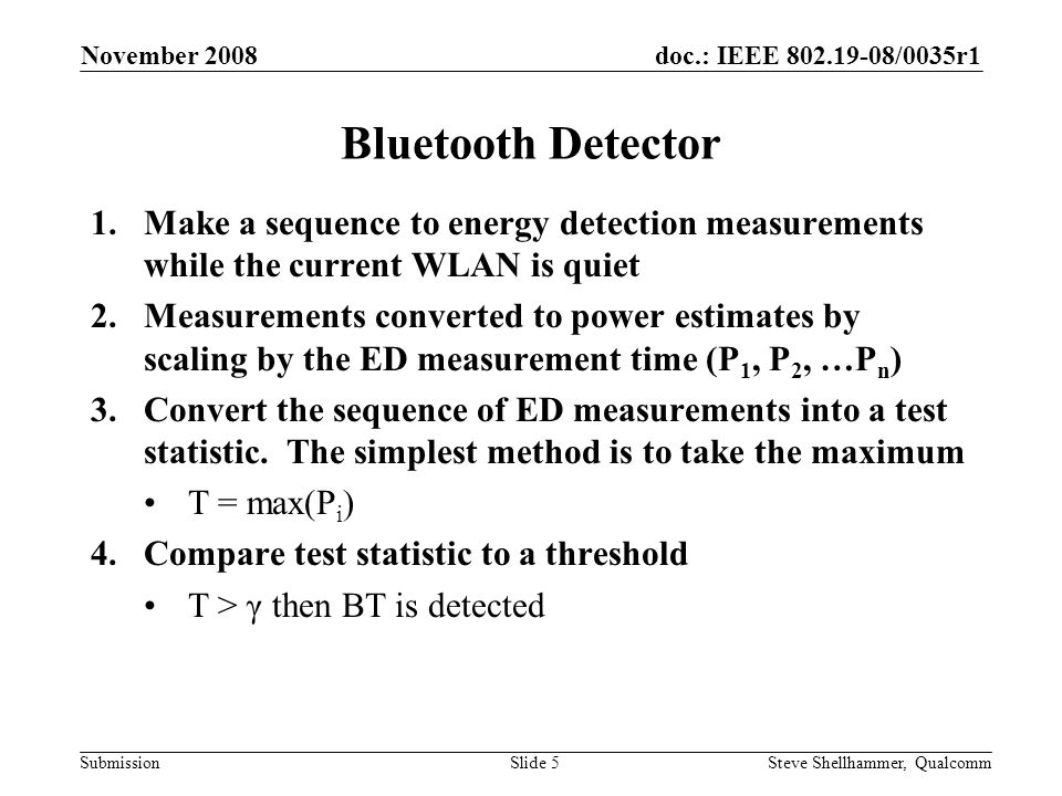 doc.: IEEE /0035r1 Submission November 2008 Steve Shellhammer, QualcommSlide 5 Bluetooth Detector 1.Make a sequence to energy detection measurements while the current WLAN is quiet 2.Measurements converted to power estimates by scaling by the ED measurement time (P 1, P 2, …P n ) 3.Convert the sequence of ED measurements into a test statistic.