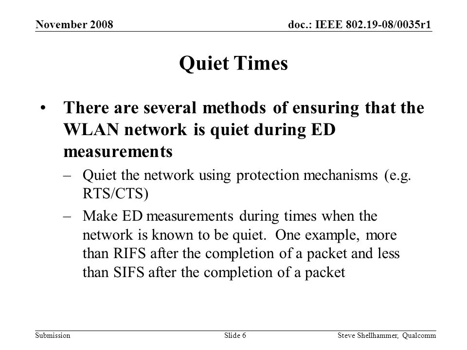 doc.: IEEE /0035r1 Submission November 2008 Steve Shellhammer, QualcommSlide 6 Quiet Times There are several methods of ensuring that the WLAN network is quiet during ED measurements –Quiet the network using protection mechanisms (e.g.