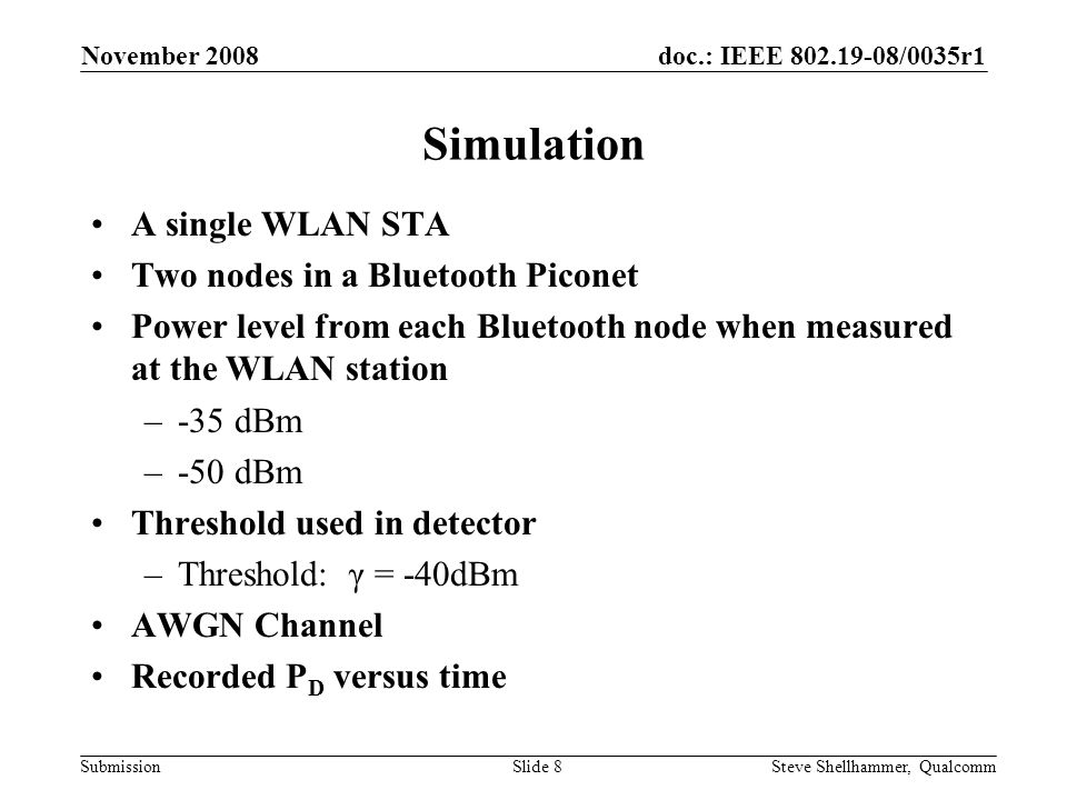 doc.: IEEE /0035r1 Submission November 2008 Steve Shellhammer, QualcommSlide 8 Simulation A single WLAN STA Two nodes in a Bluetooth Piconet Power level from each Bluetooth node when measured at the WLAN station –-35 dBm –-50 dBm Threshold used in detector –Threshold: γ = -40dBm AWGN Channel Recorded P D versus time