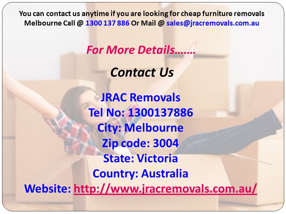 Contact Us You can contact us anytime if you are looking for cheap furniture removals Melbourne Or For More Details….… JRAC Removals Tel No: City: Melbourne Zip code: 3004 State: Victoria Country: Australia Website: