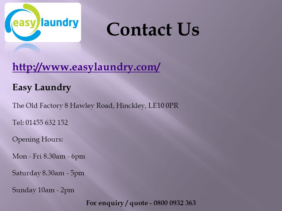 Easy Laundry The Old Factory 8 Hawley Road, Hinckley, LE10 0PR Tel: Opening Hours: Mon - Fri 8.30am - 6pm Saturday 8.30am - 5pm Sunday 10am - 2pm For enquiry / quote Contact Us