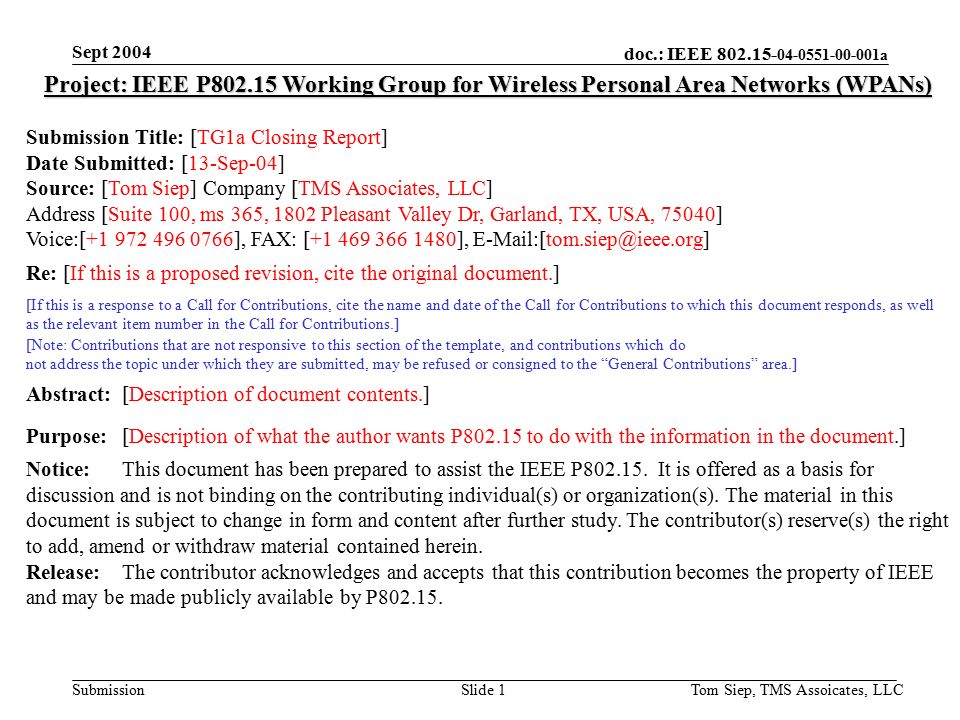 doc.: IEEE a Submission Sept 2004 Tom Siep, TMS Assoicates, LLCSlide 1 Project: IEEE P Working Group for Wireless Personal Area Networks (WPANs) Submission Title: [TG1a Closing Report] Date Submitted: [13-Sep-04] Source: [Tom Siep] Company [TMS Associates, LLC] Address [Suite 100, ms 365, 1802 Pleasant Valley Dr, Garland, TX, USA, 75040] Voice:[ ], FAX: [ ], Re: [If this is a proposed revision, cite the original document.] [If this is a response to a Call for Contributions, cite the name and date of the Call for Contributions to which this document responds, as well as the relevant item number in the Call for Contributions.] [Note: Contributions that are not responsive to this section of the template, and contributions which do not address the topic under which they are submitted, may be refused or consigned to the General Contributions area.] Abstract:[Description of document contents.] Purpose:[Description of what the author wants P to do with the information in the document.] Notice:This document has been prepared to assist the IEEE P