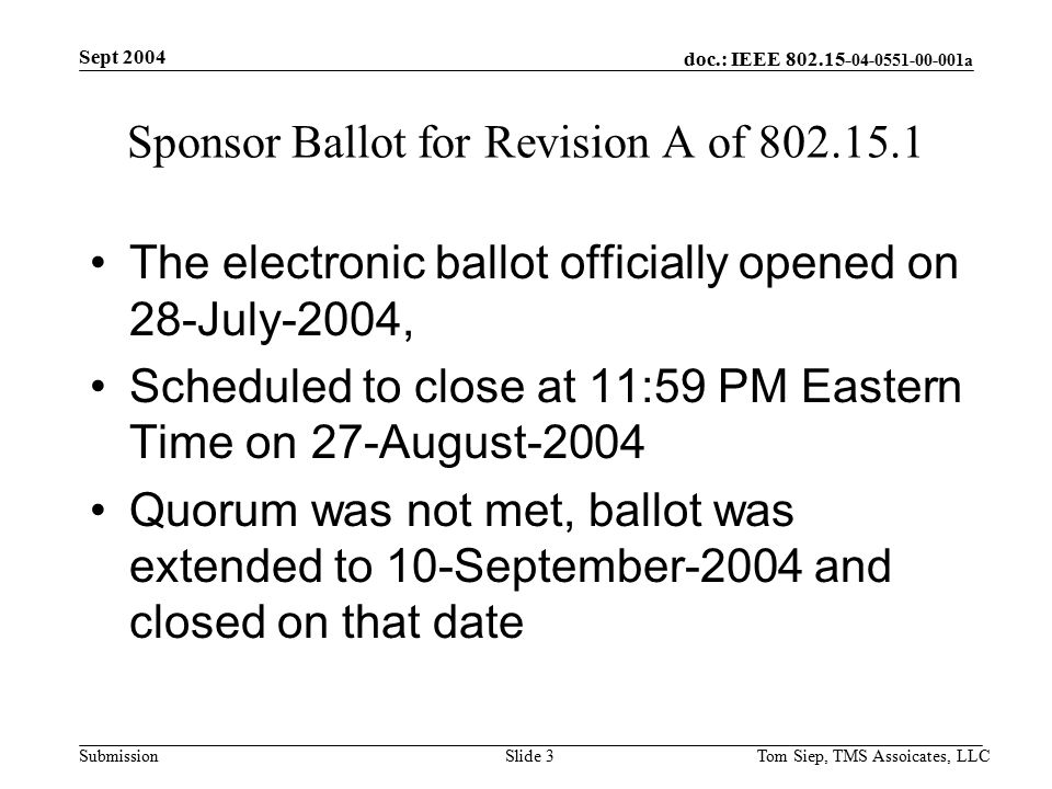 doc.: IEEE a Submission Sept 2004 Tom Siep, TMS Assoicates, LLCSlide 3 Sponsor Ballot for Revision A of The electronic ballot officially opened on 28-July-2004, Scheduled to close at 11:59 PM Eastern Time on 27-August-2004 Quorum was not met, ballot was extended to 10-September-2004 and closed on that date