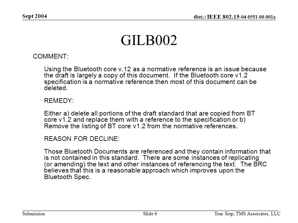 doc.: IEEE a Submission Sept 2004 Tom Siep, TMS Assoicates, LLCSlide 6 GILB002 COMMENT: Using the Bluetooth core v.12 as a normative reference is an issue because the draft is largely a copy of this document.