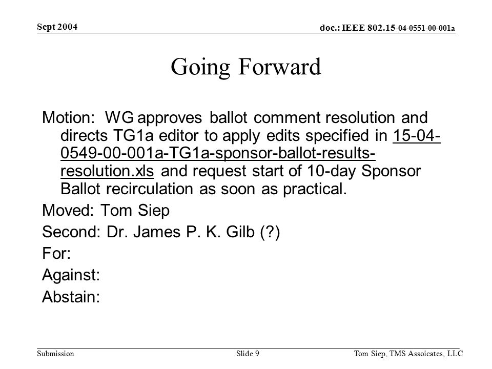 doc.: IEEE a Submission Sept 2004 Tom Siep, TMS Assoicates, LLCSlide 9 Going Forward Motion: WG approves ballot comment resolution and directs TG1a editor to apply edits specified in a-TG1a-sponsor-ballot-results- resolution.xls and request start of 10-day Sponsor Ballot recirculation as soon as practical.