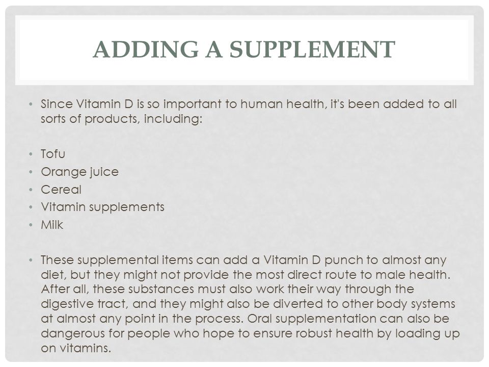 ADDING A SUPPLEMENT Since Vitamin D is so important to human health, it s been added to all sorts of products, including: Tofu Orange juice Cereal Vitamin supplements Milk These supplemental items can add a Vitamin D punch to almost any diet, but they might not provide the most direct route to male health.