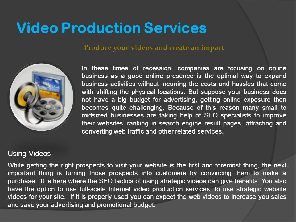 Video Production Services Produce your videos and create an impact In these times of recession, companies are focusing on online business as a good online presence is the optimal way to expand business activities without incurring the costs and hassles that come with shifting the physical locations.