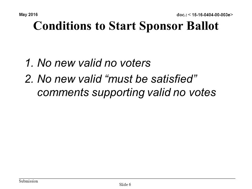 Submission May 2016 doc.: Conditions to Start Sponsor Ballot 1.No new valid no voters 2.No new valid must be satisfied comments supporting valid no votes Slide 6