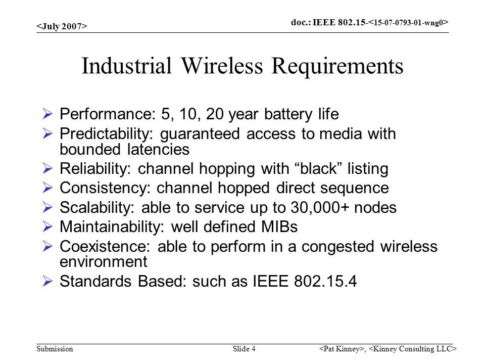 doc.: IEEE Submission, Slide 4 Industrial Wireless Requirements  Performance: 5, 10, 20 year battery life  Predictability: guaranteed access to media with bounded latencies  Reliability: channel hopping with black listing  Consistency: channel hopped direct sequence  Scalability: able to service up to 30,000+ nodes  Maintainability: well defined MIBs  Coexistence: able to perform in a congested wireless environment  Standards Based: such as IEEE