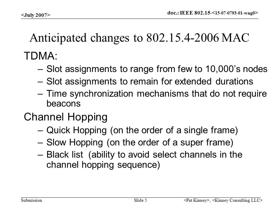 doc.: IEEE Submission, Slide 5 Anticipated changes to MAC TDMA: –Slot assignments to range from few to 10,000’s nodes –Slot assignments to remain for extended durations –Time synchronization mechanisms that do not require beacons Channel Hopping –Quick Hopping (on the order of a single frame) –Slow Hopping (on the order of a super frame) –Black list (ability to avoid select channels in the channel hopping sequence)