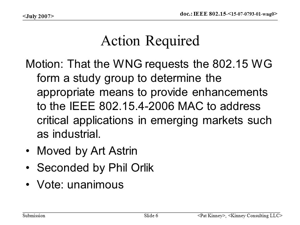 doc.: IEEE Submission, Slide 6 Action Required Motion: That the WNG requests the WG form a study group to determine the appropriate means to provide enhancements to the IEEE MAC to address critical applications in emerging markets such as industrial.
