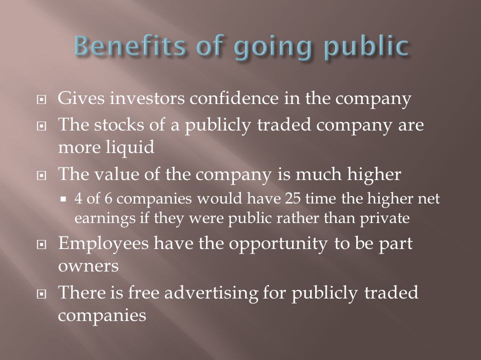  Gives investors confidence in the company  The stocks of a publicly traded company are more liquid  The value of the company is much higher  4 of 6 companies would have 25 time the higher net earnings if they were public rather than private  Employees have the opportunity to be part owners  There is free advertising for publicly traded companies