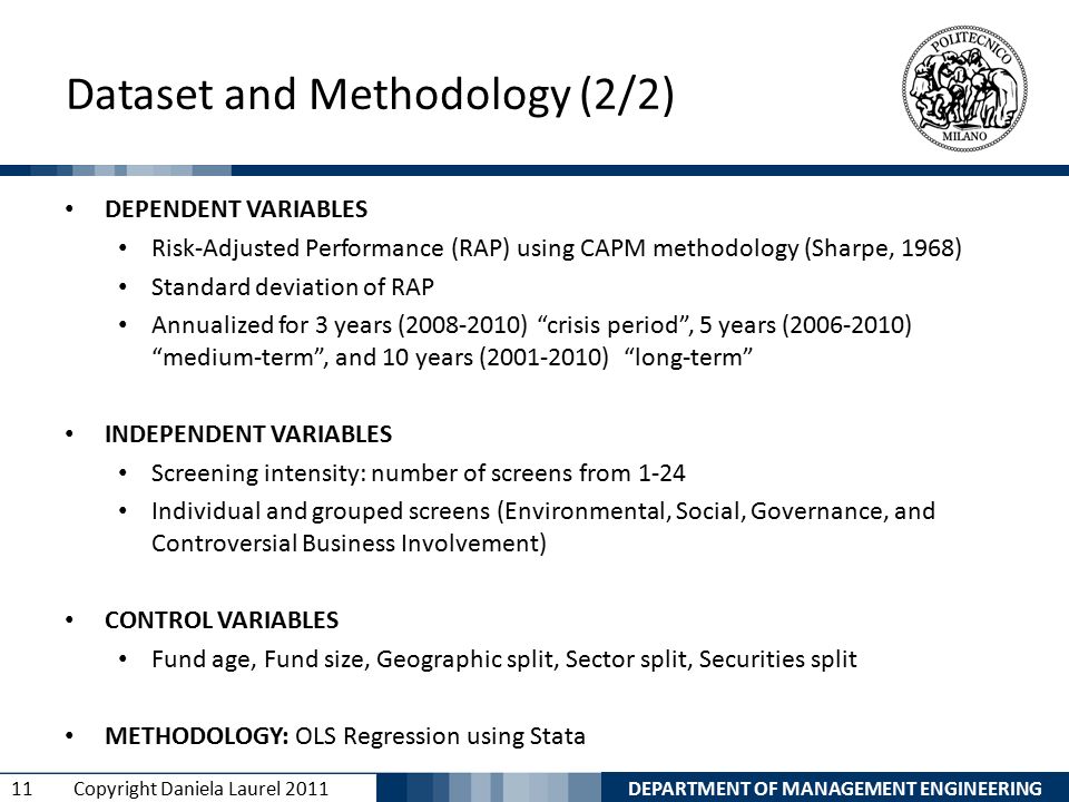 DEPARTMENT OF MANAGEMENT ENGINEERING 11 Copyright Daniela Laurel 2011 Dataset and Methodology (2/2) DEPENDENT VARIABLES Risk-Adjusted Performance (RAP) using CAPM methodology (Sharpe, 1968) Standard deviation of RAP Annualized for 3 years ( ) crisis period , 5 years ( ) medium-term , and 10 years ( ) long-term INDEPENDENT VARIABLES Screening intensity: number of screens from 1-24 Individual and grouped screens (Environmental, Social, Governance, and Controversial Business Involvement) CONTROL VARIABLES Fund age, Fund size, Geographic split, Sector split, Securities split METHODOLOGY: OLS Regression using Stata
