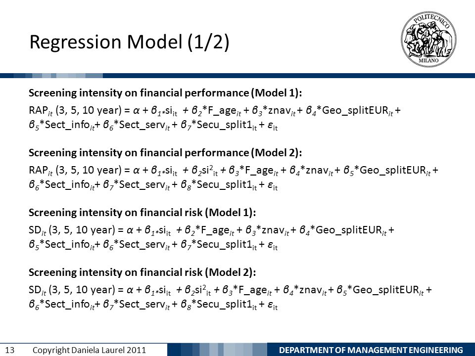DEPARTMENT OF MANAGEMENT ENGINEERING 13 Copyright Daniela Laurel 2011 Regression Model (1/2) Screening intensity on financial performance (Model 1): RAP it (3, 5, 10 year) = α + β 1* si it + β 2 *F_age it + β 3 *znav it + β 4 *Geo_splitEUR it + β 5 *Sect_info it + β 6 *Sect_serv it + β 7 *Secu_split1 it + ε it Screening intensity on financial performance (Model 2): RAP it (3, 5, 10 year) = α + β 1* si it + β 2 si 2 it + β 3 *F_age it + β 4 *znav it + β 5 *Geo_splitEUR it + β 6 *Sect_info it + β 7 *Sect_serv it + β 8 *Secu_split1 it + ε it Screening intensity on financial risk (Model 1): SD it (3, 5, 10 year) = α + β 1* si it + β 2 *F_age it + β 3 *znav it + β 4 *Geo_splitEUR it + β 5 *Sect_info it + β 6 *Sect_serv it + β 7 *Secu_split1 it + ε it Screening intensity on financial risk (Model 2): SD it (3, 5, 10 year) = α + β 1* si it + β 2 si 2 it + β 3 *F_age it + β 4 *znav it + β 5 *Geo_splitEUR it + β 6 *Sect_info it + β 7 *Sect_serv it + β 8 *Secu_split1 it + ε it