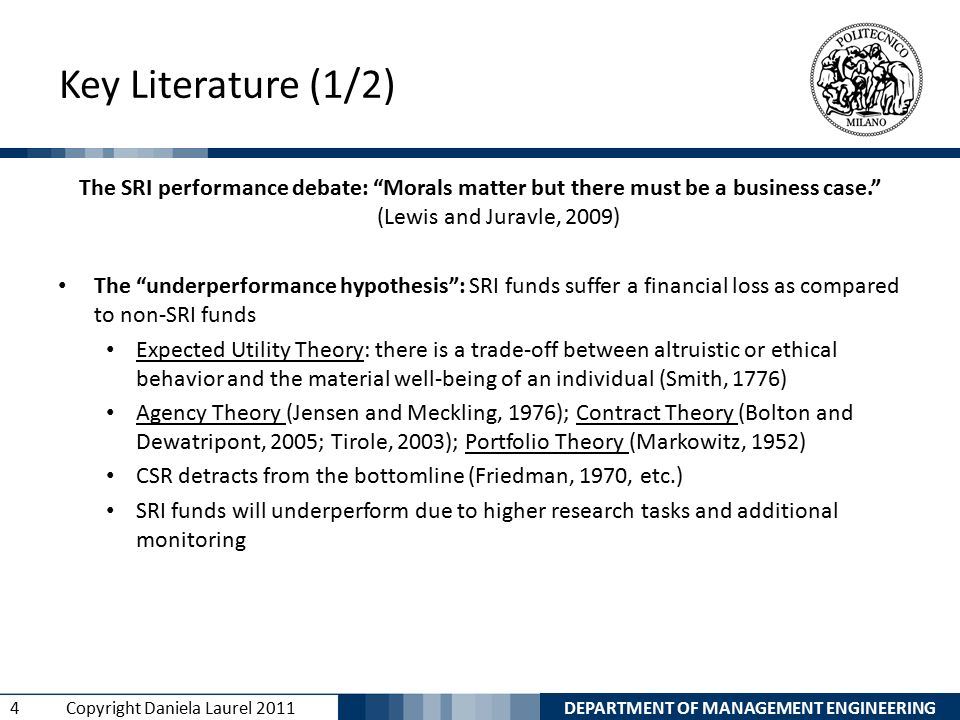 DEPARTMENT OF MANAGEMENT ENGINEERING 4 Copyright Daniela Laurel 2011 Key Literature (1/2) The SRI performance debate: Morals matter but there must be a business case. (Lewis and Juravle, 2009) The underperformance hypothesis : SRI funds suffer a financial loss as compared to non-SRI funds Expected Utility Theory: there is a trade-off between altruistic or ethical behavior and the material well-being of an individual (Smith, 1776) Agency Theory (Jensen and Meckling, 1976); Contract Theory (Bolton and Dewatripont, 2005; Tirole, 2003); Portfolio Theory (Markowitz, 1952) CSR detracts from the bottomline (Friedman, 1970, etc.) SRI funds will underperform due to higher research tasks and additional monitoring