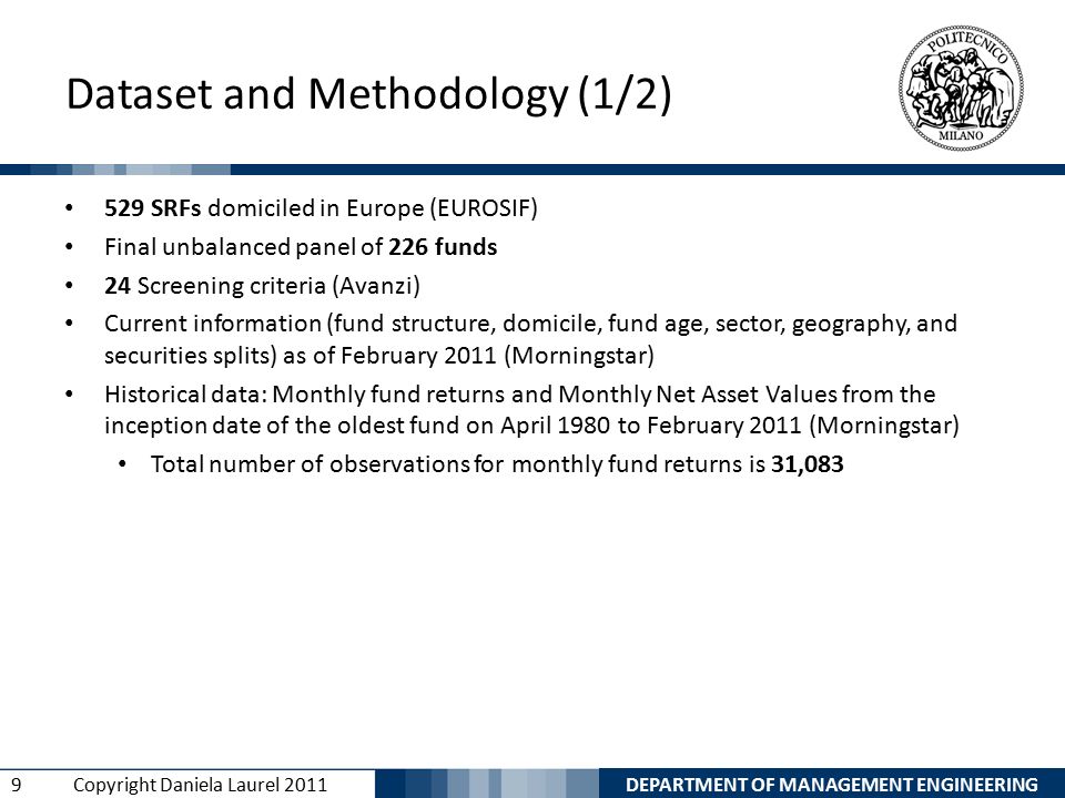 DEPARTMENT OF MANAGEMENT ENGINEERING 9 Copyright Daniela Laurel 2011 Dataset and Methodology (1/2) 529 SRFs domiciled in Europe (EUROSIF) Final unbalanced panel of 226 funds 24 Screening criteria (Avanzi) Current information (fund structure, domicile, fund age, sector, geography, and securities splits) as of February 2011 (Morningstar) Historical data: Monthly fund returns and Monthly Net Asset Values from the inception date of the oldest fund on April 1980 to February 2011 (Morningstar) Total number of observations for monthly fund returns is 31,083