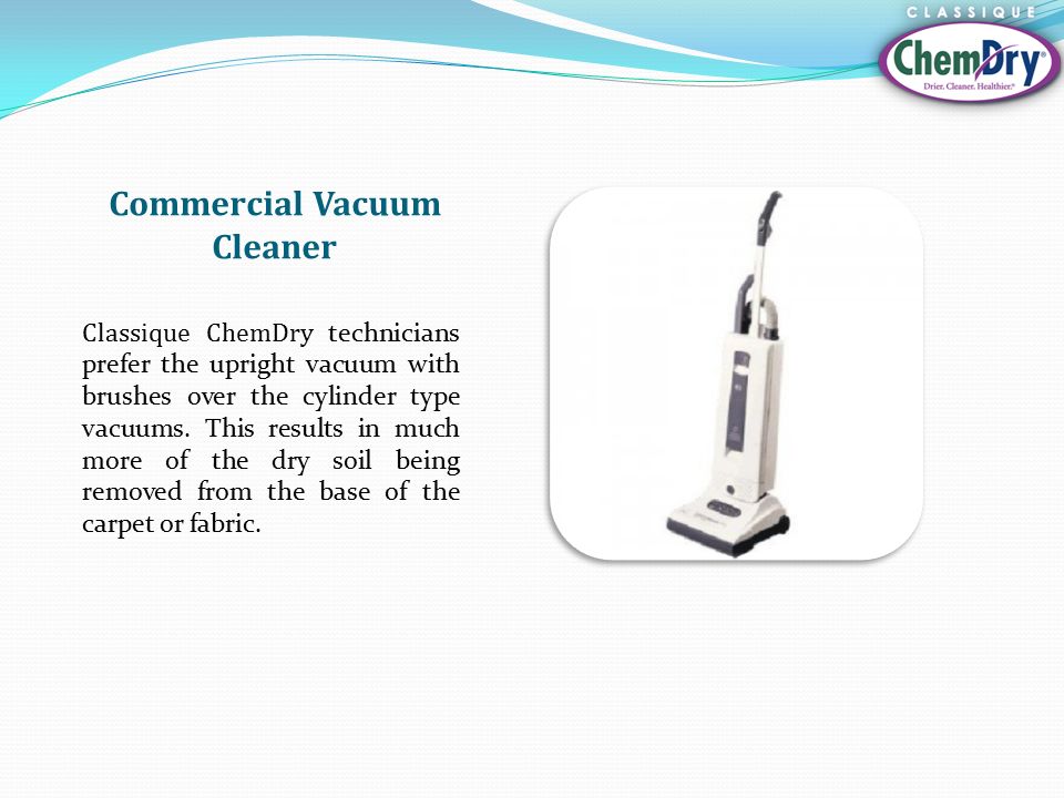 Commercial Vacuum Cleaner Classique ChemDry technicians prefer the upright vacuum with brushes over the cylinder type vacuums.