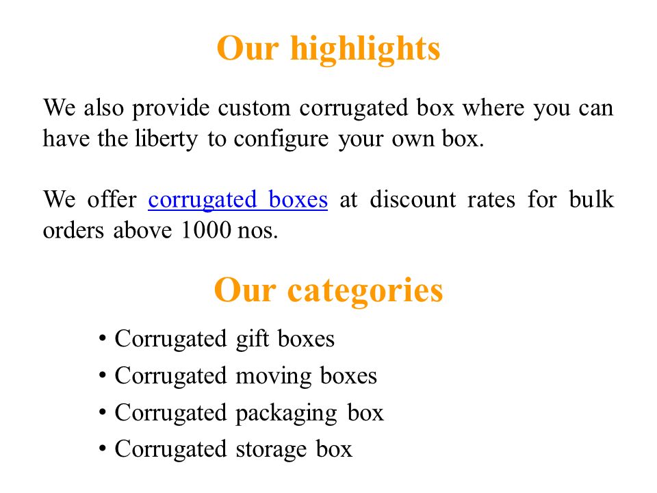 Our categories Corrugated gift boxes Corrugated moving boxes Corrugated packaging box Corrugated storage box Our highlights We also provide custom corrugated box where you can have the liberty to configure your own box.