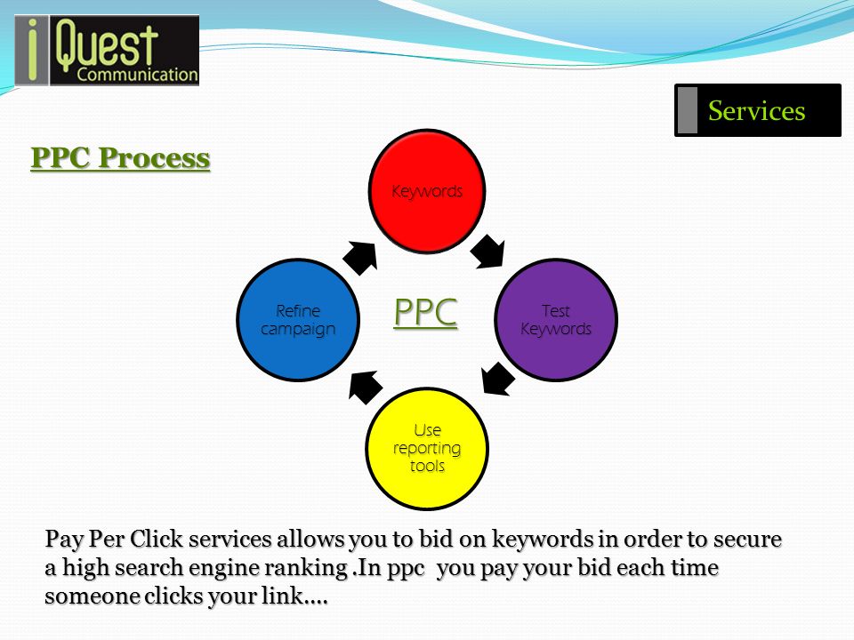 Pay Per Click services allows you to bid on keywords in order to secure a high search engine ranking.In ppc you pay your bid each time someone clicks your link....