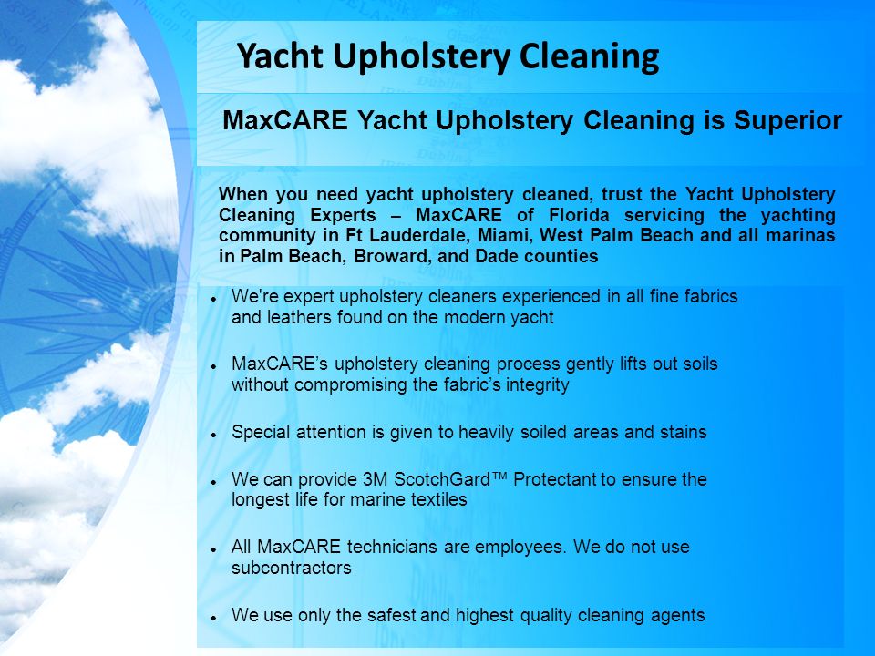 Yacht Upholstery Cleaning MaxCARE Yacht Upholstery Cleaning is Superior We re expert upholstery cleaners experienced in all fine fabrics and leathers found on the modern yacht MaxCARE’s upholstery cleaning process gently lifts out soils without compromising the fabric’s integrity Special attention is given to heavily soiled areas and stains We can provide 3M ScotchGard™ Protectant to ensure the longest life for marine textiles All MaxCARE technicians are employees.