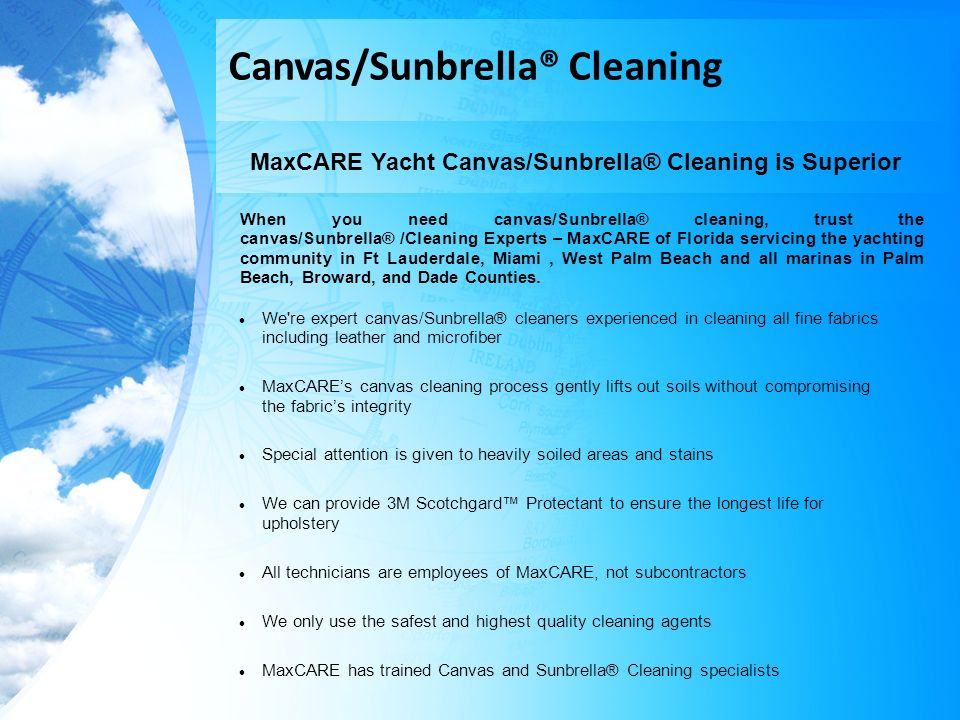 Canvas/Sunbrella® Cleaning MaxCARE Yacht Canvas/Sunbrella® Cleaning is Superior When you need canvas/Sunbrella® cleaning, trust the canvas/Sunbrella® /Cleaning Experts – MaxCARE of Florida servicing the yachting community in Ft Lauderdale, Miami, West Palm Beach and all marinas in Palm Beach, Broward, and Dade Counties.