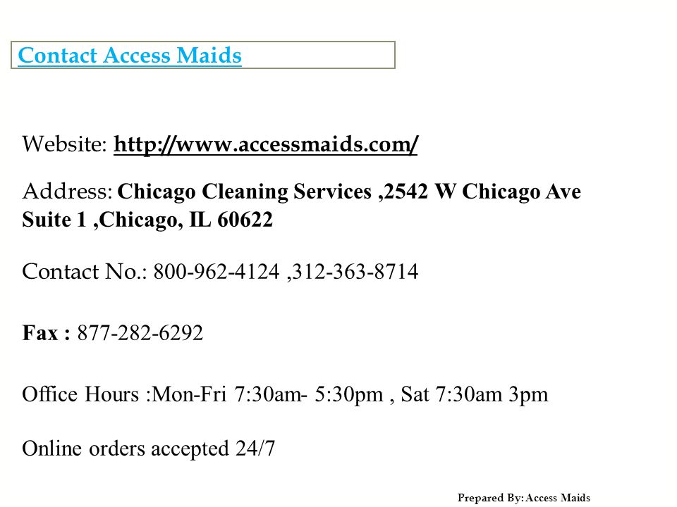 Contact Access Maids Prepared By: Access Maids Website:   Address: Chicago Cleaning Services,2542 W Chicago Ave Suite 1,Chicago, IL Contact No.: , Fax : Office Hours :Mon-Fri 7:30am- 5:30pm, Sat 7:30am 3pm Online orders accepted 24/7