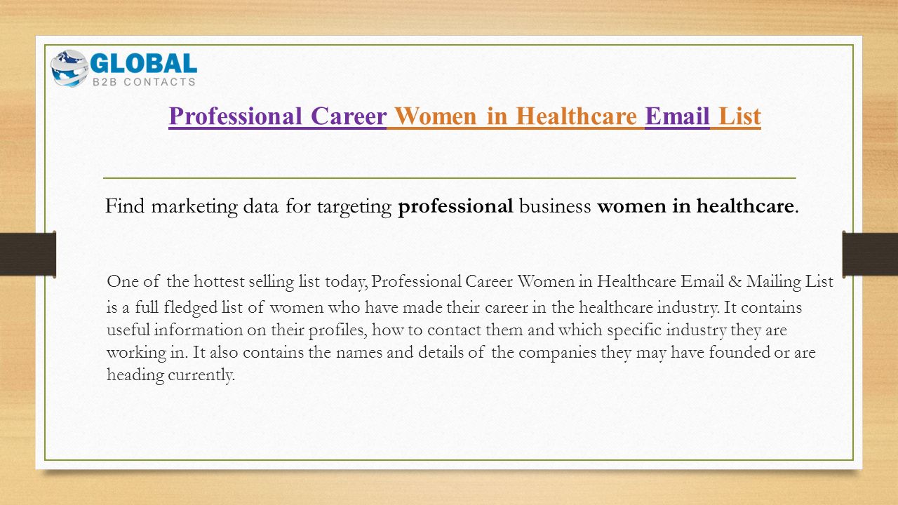 Professional Career Women in Healthcare  List One of the hottest selling list today, Professional Career Women in Healthcare  & Mailing List is a full fledged list of women who have made their career in the healthcare industry.