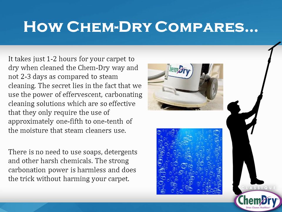 How Chem-Dry Compares… It takes just 1-2 hours for your carpet to dry when cleaned the Chem-Dry way and not 2-3 days as compared to steam cleaning.
