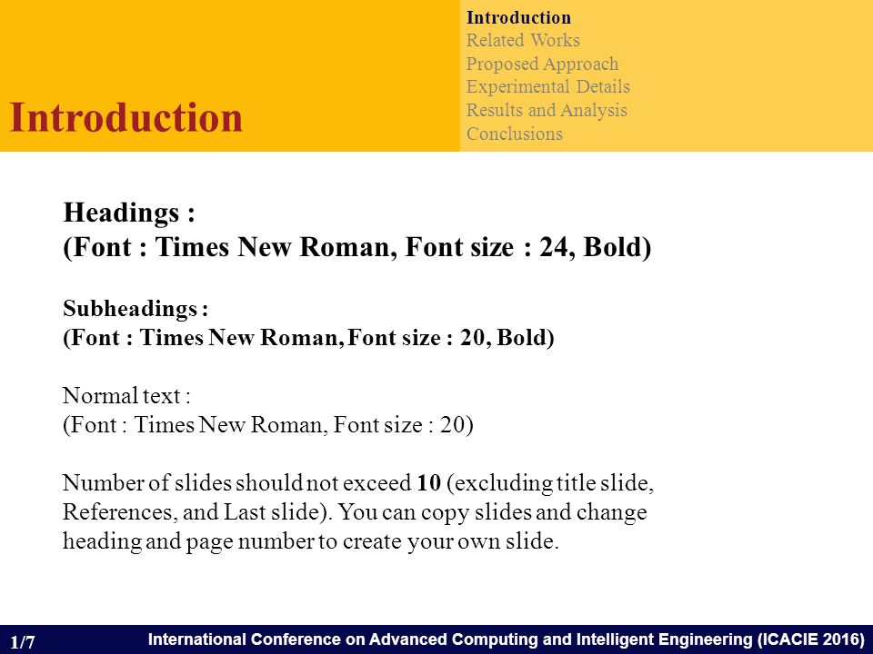 International Conference on Advanced Computing and Intelligent Engineering (ICACIE 2016) Introduction Related Works Proposed Approach Experimental Details Results and Analysis Conclusions Introduction 1/7 Headings : (Font : Times New Roman, Font size : 24, Bold) Subheadings : (Font : Times New Roman, Font size : 20, Bold) Normal text : (Font : Times New Roman, Font size : 20) Number of slides should not exceed 10 (excluding title slide, References, and Last slide).