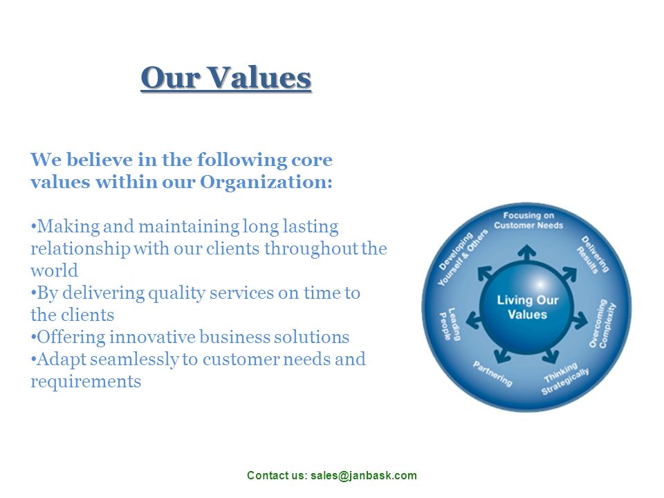 We believe in the following core values within our Organization: Making and maintaining long lasting relationship with our clients throughout the world By delivering quality services on time to the clients Offering innovative business solutions Adapt seamlessly to customer needs and requirements Our Values Contact us: