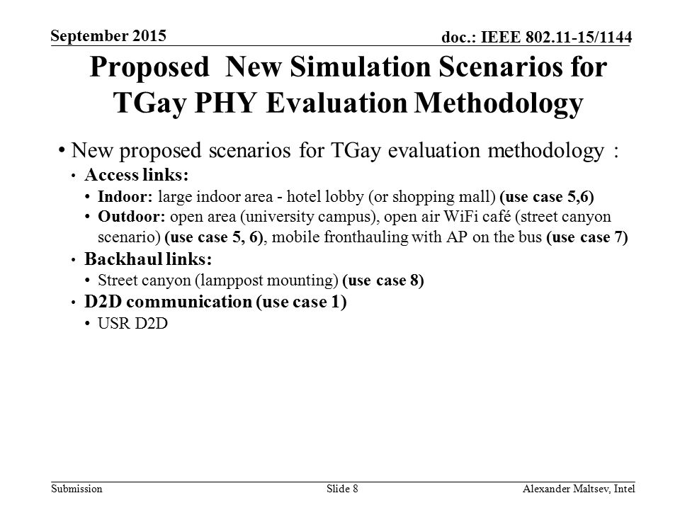 Submission doc.: IEEE /1144 September 2015 Alexander Maltsev, IntelSlide 8 Proposed New Simulation Scenarios for TGay PHY Evaluation Methodology New proposed scenarios for TGay evaluation methodology : Access links: Indoor: large indoor area - hotel lobby (or shopping mall) (use case 5,6) Outdoor: open area (university campus), open air WiFi café (street canyon scenario) (use case 5, 6), mobile fronthauling with AP on the bus (use case 7) Backhaul links: Street canyon (lamppost mounting) (use case 8) D2D communication (use case 1) USR D2D