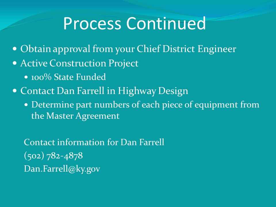 Process Continued Obtain approval from your Chief District Engineer Active Construction Project 100% State Funded Contact Dan Farrell in Highway Design Determine part numbers of each piece of equipment from the Master Agreement Contact information for Dan Farrell (502)