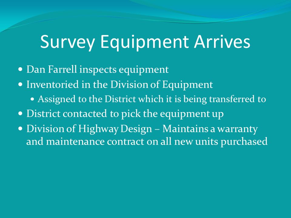 Survey Equipment Arrives Dan Farrell inspects equipment Inventoried in the Division of Equipment Assigned to the District which it is being transferred to District contacted to pick the equipment up Division of Highway Design – Maintains a warranty and maintenance contract on all new units purchased