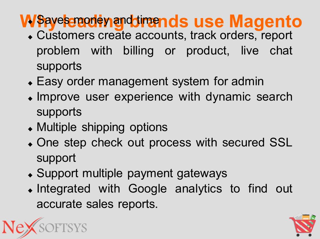 Why leading brands use Magento  Saves money and time  Customers create accounts, track orders, report problem with billing or product, live chat supports  Easy order management system for admin  Improve user experience with dynamic search supports  Multiple shipping options  One step check out process with secured SSL support  Support multiple payment gateways  Integrated with Google analytics to find out accurate sales reports.