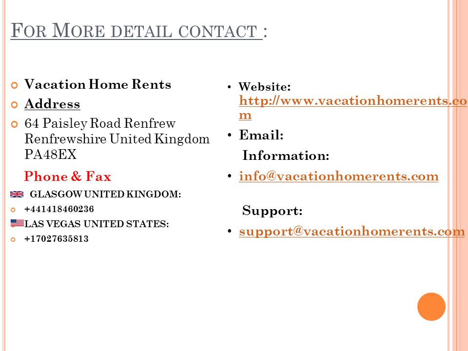F OR M ORE DETAIL CONTACT : Vacation Home Rents Address 64 Paisley Road Renfrew Renfrewshire United Kingdom PA48EX Phone & Fax GLASGOW UNITED KINGDOM: LAS VEGAS UNITED STATES: Website :   m   m   Information: Support: