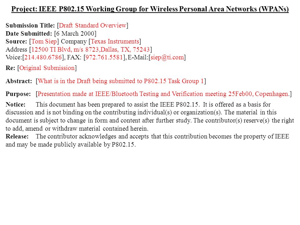 doc.: IEEE /065r1 Submission February 2000 Tom Siep, Texas InstrumentsSlide 1 Project: IEEE P Working Group for Wireless Personal Area Networks (WPANs) Submission Title: [Draft Standard Overview] Date Submitted: [6 March 2000] Source: [Tom Siep] Company [Texas Instruments] Address [12500 TI Blvd, m/s 8723,Dallas, TX, 75243] Voice:[ ], FAX: [ ], Re: [Original Submission] Abstract:[What is in the Draft being submitted to P Task Group 1] Purpose:[Presentation made at IEEE/Bluetooth Testing and Verification meeting 25Feb00, Copenhagen.] Notice:This document has been prepared to assist the IEEE P