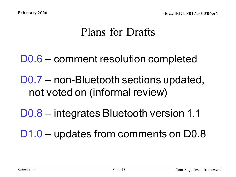 doc.: IEEE /065r1 Submission February 2000 Tom Siep, Texas InstrumentsSlide 13 Plans for Drafts D0.6 – comment resolution completed D0.7 – non-Bluetooth sections updated, not voted on (informal review) D0.8 – integrates Bluetooth version 1.1 D1.0 – updates from comments on D0.8