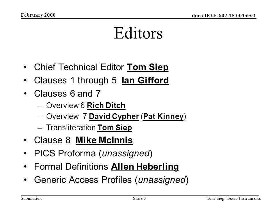 doc.: IEEE /065r1 Submission February 2000 Tom Siep, Texas InstrumentsSlide 3 Editors Chief Technical Editor Tom Siep Clauses 1 through 5 Ian Gifford Clauses 6 and 7 –Overview 6 Rich Ditch –Overview 7 David Cypher (Pat Kinney) –Transliteration Tom Siep Clause 8 Mike McInnis PICS Proforma (unassigned) Formal Definitions Allen Heberling Generic Access Profiles (unassigned)