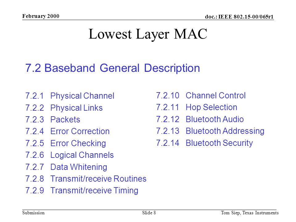 doc.: IEEE /065r1 Submission February 2000 Tom Siep, Texas InstrumentsSlide 8 Lowest Layer MAC 7.2 Baseband General Description Physical Channel Physical Links Packets Error Correction Error Checking Logical Channels Data Whitening Transmit/receive Routines Transmit/receive Timing Channel Control Hop Selection Bluetooth Audio Bluetooth Addressing Bluetooth Security