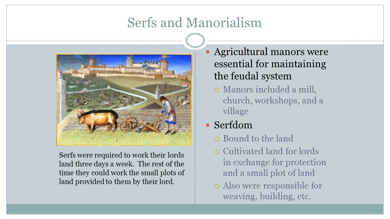 Serfs and Manorialism Agricultural manors were essential for maintaining the feudal system  Manors included a mill, church, workshops, and a village Serfdom  Bound to the land  Cultivated land for lords in exchange for protection and a small plot of land  Also were responsible for weaving, building, etc.