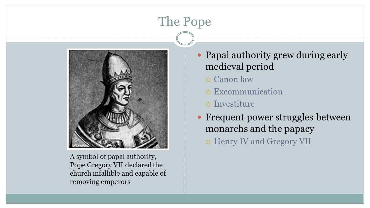 The Pope Papal authority grew during early medieval period  Canon law  Excommunication  Investiture Frequent power struggles between monarchs and the papacy  Henry IV and Gregory VII A symbol of papal authority, Pope Gregory VII declared the church infallible and capable of removing emperors
