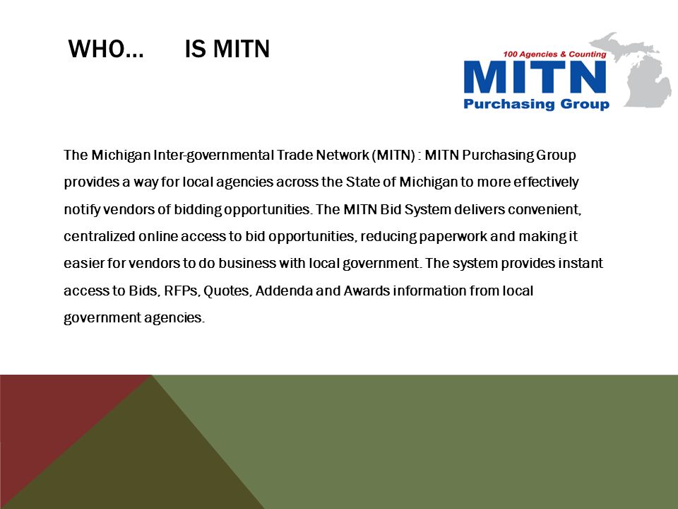 WHO… IS MITN The Michigan Inter-governmental Trade Network (MITN) : MITN Purchasing Group provides a way for local agencies across the State of Michigan to more effectively notify vendors of bidding opportunities.