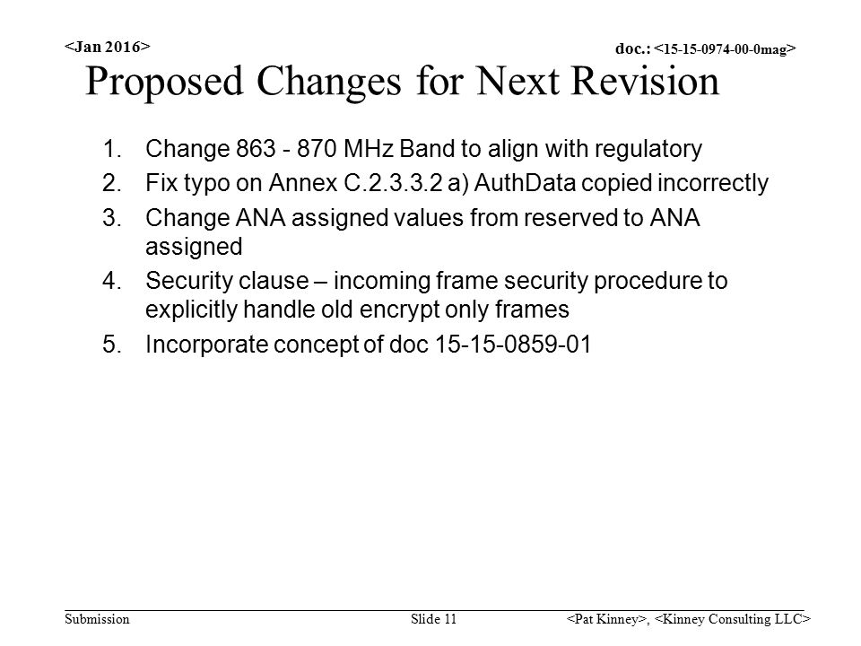 doc.: Submission Proposed Changes for Next Revision 1.Change MHz Band to align with regulatory 2.Fix typo on Annex C a) AuthData copied incorrectly 3.Change ANA assigned values from reserved to ANA assigned 4.Security clause – incoming frame security procedure to explicitly handle old encrypt only frames 5.Incorporate concept of doc Slide 11,