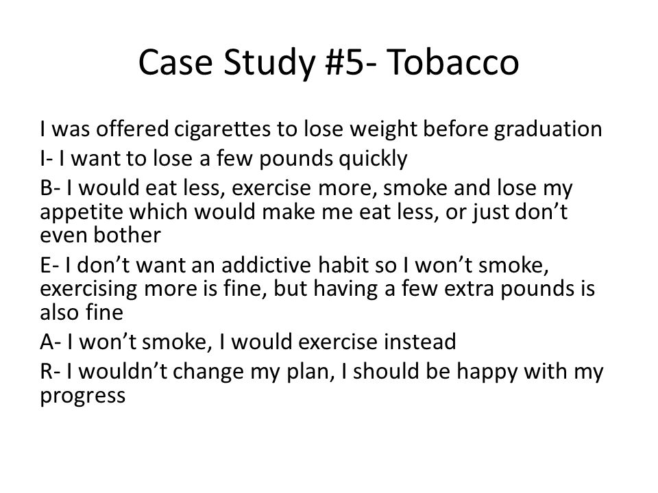 Case Study #5- Tobacco I was offered cigarettes to lose weight before graduation I- I want to lose a few pounds quickly B- I would eat less, exercise more, smoke and lose my appetite which would make me eat less, or just don’t even bother E- I don’t want an addictive habit so I won’t smoke, exercising more is fine, but having a few extra pounds is also fine A- I won’t smoke, I would exercise instead R- I wouldn’t change my plan, I should be happy with my progress