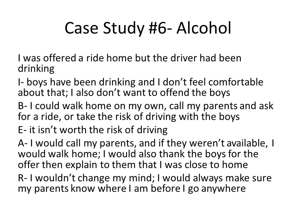 Case Study #6- Alcohol I was offered a ride home but the driver had been drinking I- boys have been drinking and I don’t feel comfortable about that; I also don’t want to offend the boys B- I could walk home on my own, call my parents and ask for a ride, or take the risk of driving with the boys E- it isn’t worth the risk of driving A- I would call my parents, and if they weren’t available, I would walk home; I would also thank the boys for the offer then explain to them that I was close to home R- I wouldn’t change my mind; I would always make sure my parents know where I am before I go anywhere
