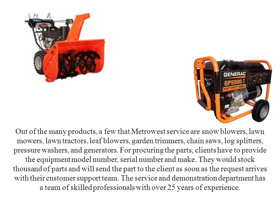 Out of the many products, a few that Metrowest service are snow blowers, lawn mowers, lawn tractors, leaf blowers, garden trimmers, chain saws, log splitters, pressure washers, and generators.